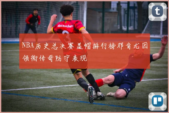 NBA历史总决赛盖帽排行榜邓肯尤因领衔传奇防守表现