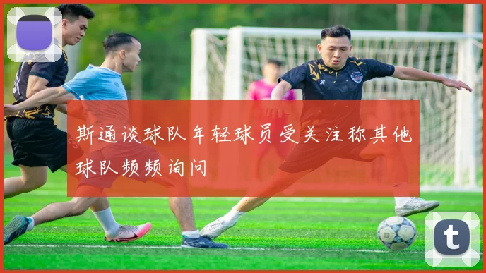 斯通谈球队年轻球员受关注称其他球队频频询问