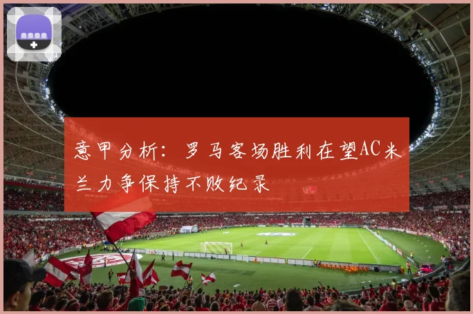 意甲分析：罗马客场胜利在望AC米兰力争保持不败纪录
