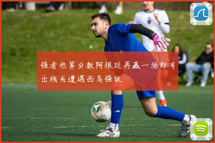强者也算分数阿根廷再赢一场即可出线或遭遇西乌强敌