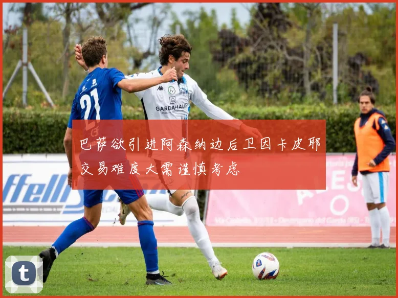 巴萨欲引进阿森纳边后卫因卡皮耶交易难度大需谨慎考虑