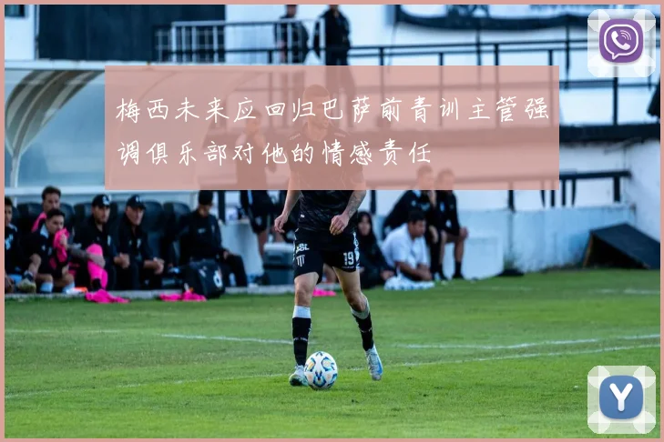 梅西未来应回归巴萨前青训主管强调俱乐部对他的情感责任