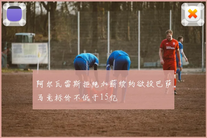 阿尔瓦雷斯拒绝加薪续约欲投巴萨马竞标价不低于15亿