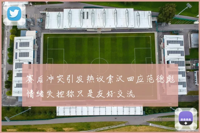 赛后冲突引发热议索汉回应范德彪情绪失控称只是友好交流
