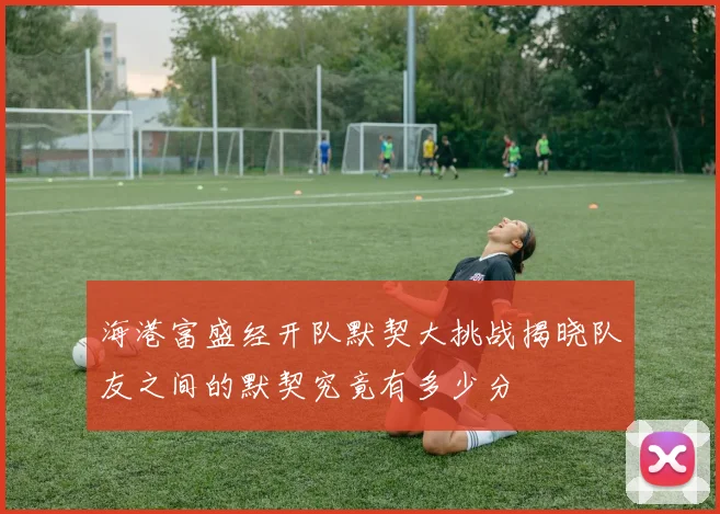 海港富盛经开队默契大挑战揭晓队友之间的默契究竟有多少分