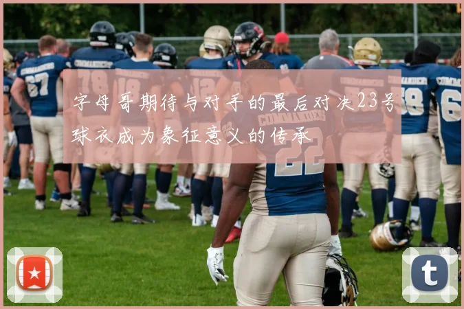 字母哥期待与对手的最后对决23号球衣成为象征意义的传承